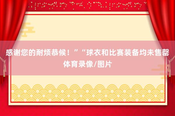 感谢您的耐烦恭候！”“球衣和比赛装备均未售罄体育录像/图片
