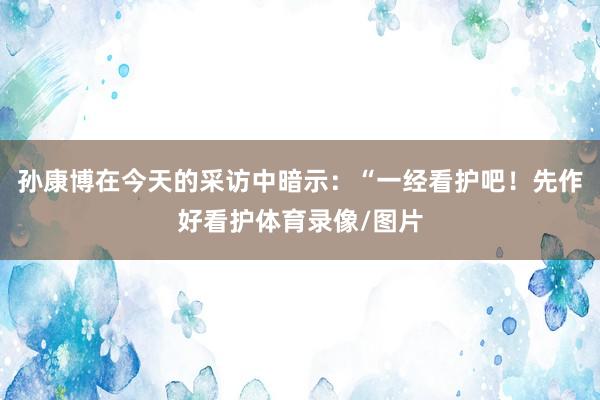 孙康博在今天的采访中暗示：“一经看护吧！先作好看护体育录像/图片