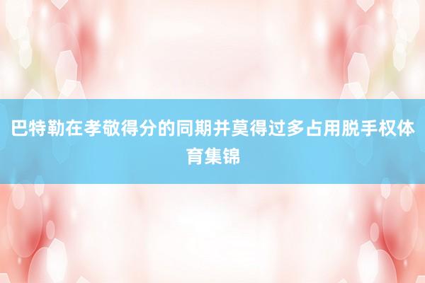 巴特勒在孝敬得分的同期并莫得过多占用脱手权体育集锦