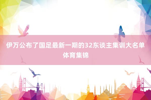 伊万公布了国足最新一期的32东谈主集训大名单体育集锦