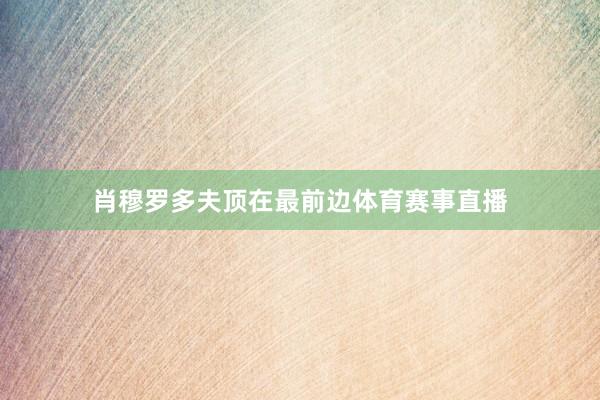 肖穆罗多夫顶在最前边体育赛事直播