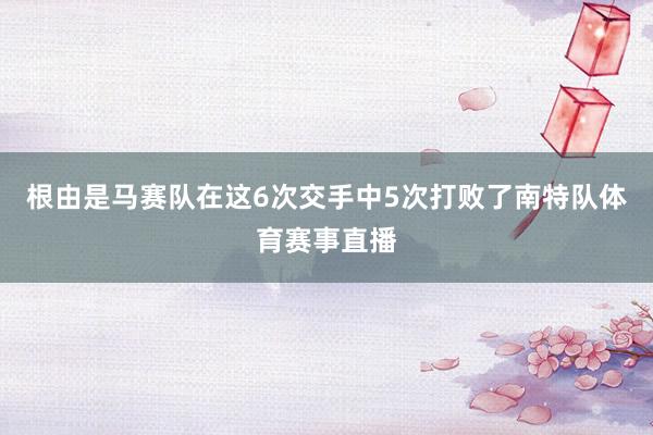 根由是马赛队在这6次交手中5次打败了南特队体育赛事直播