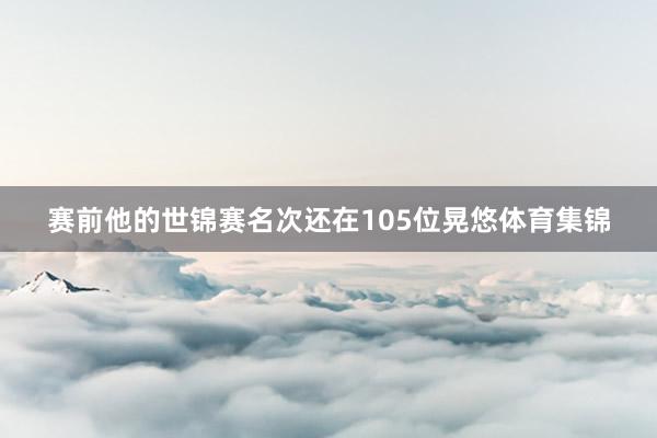 赛前他的世锦赛名次还在105位晃悠体育集锦