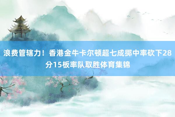 浪费管辖力！香港金牛卡尔顿超七成掷中率砍下28分15板率队取胜体育集锦