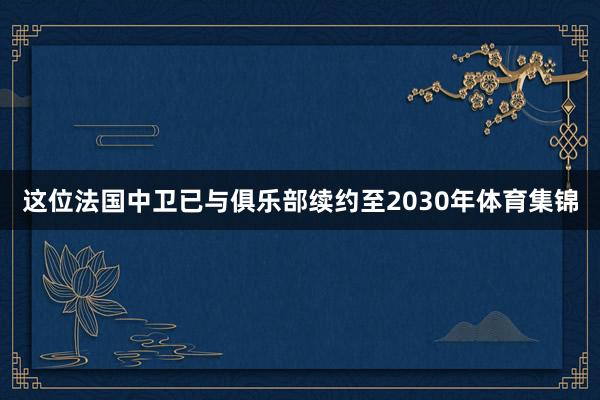 这位法国中卫已与俱乐部续约至2030年体育集锦