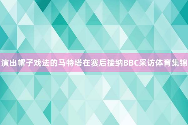 演出帽子戏法的马特塔在赛后接纳BBC采访体育集锦