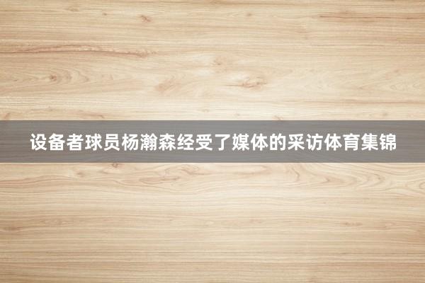 设备者球员杨瀚森经受了媒体的采访体育集锦