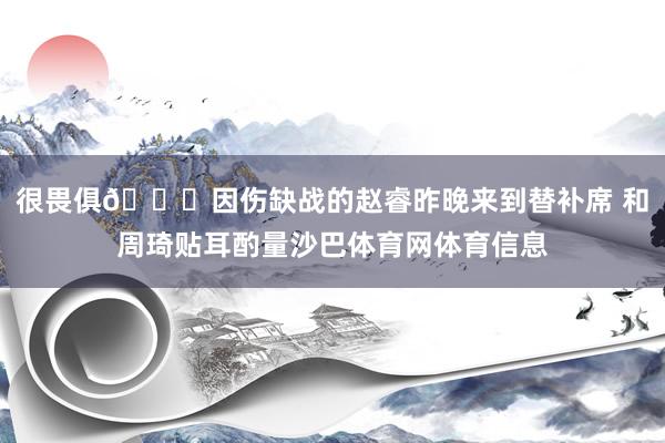 很畏俱😔因伤缺战的赵睿昨晚来到替补席 和周琦贴耳酌量沙巴体育网体育信息