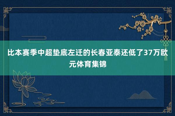 比本赛季中超垫底左迁的长春亚泰还低了37万欧元体育集锦