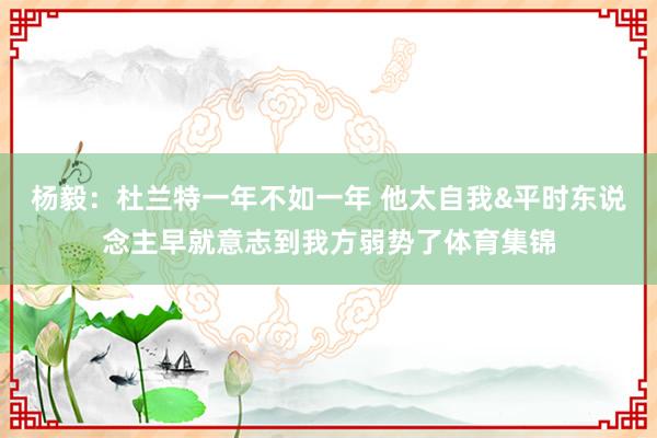 杨毅：杜兰特一年不如一年 他太自我&平时东说念主早就意志到我方弱势了体育集锦