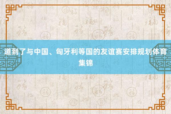 道到了与中国、匈牙利等国的友谊赛安排规划体育集锦