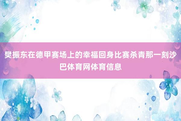 樊振东在德甲赛场上的幸福回身比赛杀青那一刻沙巴体育网体育信息