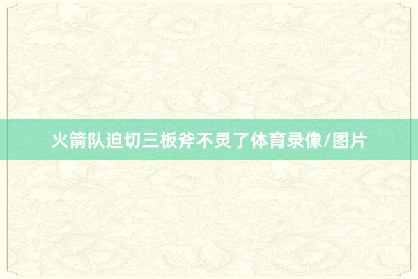 火箭队迫切三板斧不灵了体育录像/图片