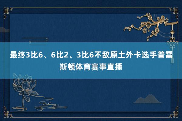 最终3比6、6比2、3比6不敌原土外卡选手普雷斯顿体育赛事直播