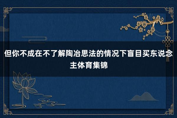但你不成在不了解陶冶思法的情况下盲目买东说念主体育集锦