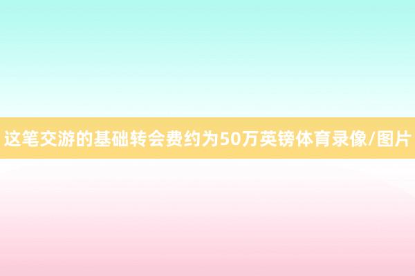 这笔交游的基础转会费约为50万英镑体育录像/图片