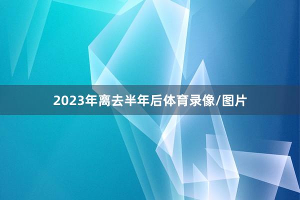 2023年离去半年后体育录像/图片