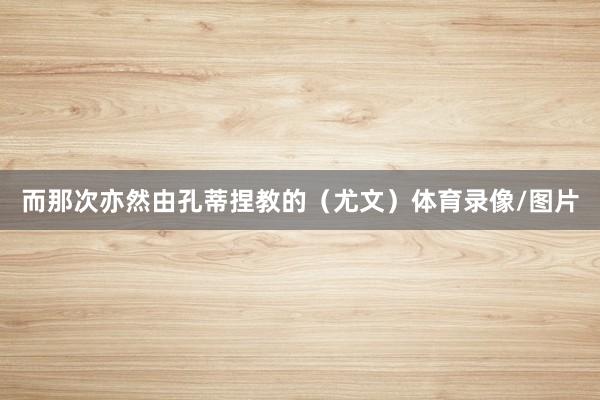 而那次亦然由孔蒂捏教的（尤文）体育录像/图片