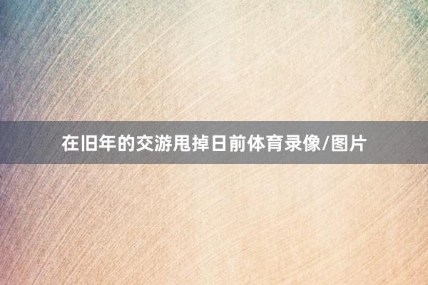 在旧年的交游甩掉日前体育录像/图片