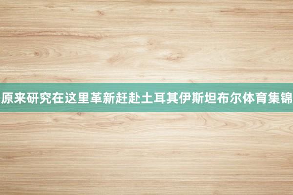 原来研究在这里革新赶赴土耳其伊斯坦布尔体育集锦